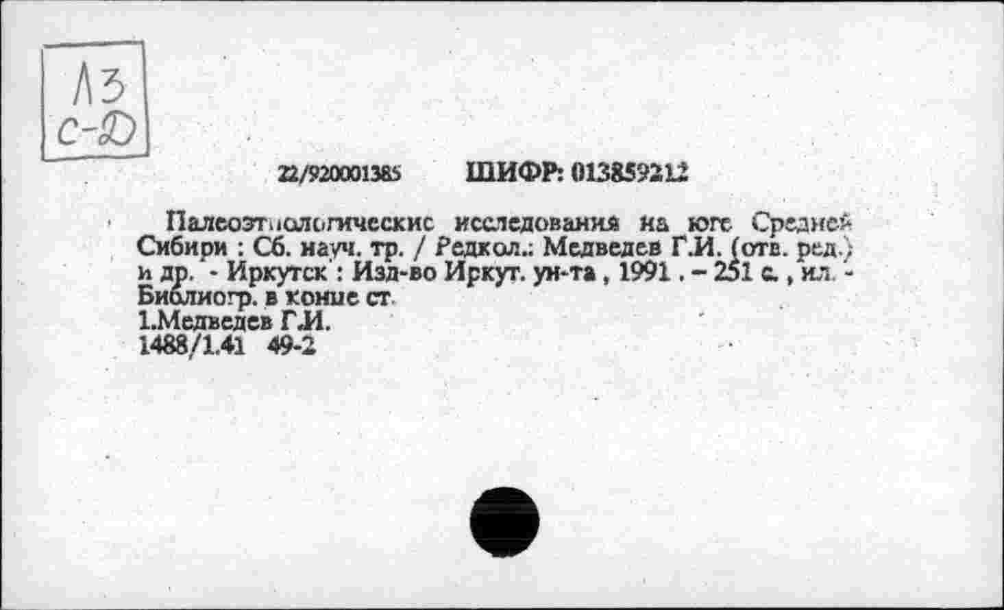 ﻿22/920001385 ШИФР: 013859212
Палеозоологические исследования на юге Ср; Сибири : Сб. науч. тр. / Редкол.; Медведев Г.И. (отв. и др. - Иркутск : Изд-во Иркут, ун-та, 1991. - 251 с., Биолиогр. в коние ст ЬМедведев ГЛ.
1488/1.41 49-2
дней ред.; ИЛ, -